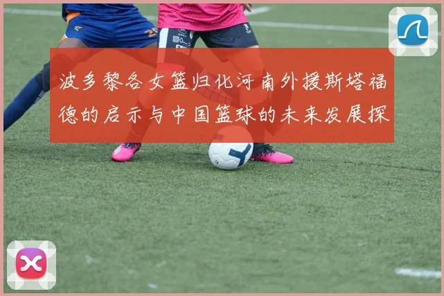 波多黎各女篮归化河南外援斯塔福德的启示与中国篮球的未来发展探讨