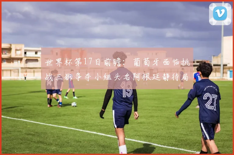 世界杯第17日前瞻：葡萄牙面临挑战三狮争夺小组头名阿根廷静待局势变化