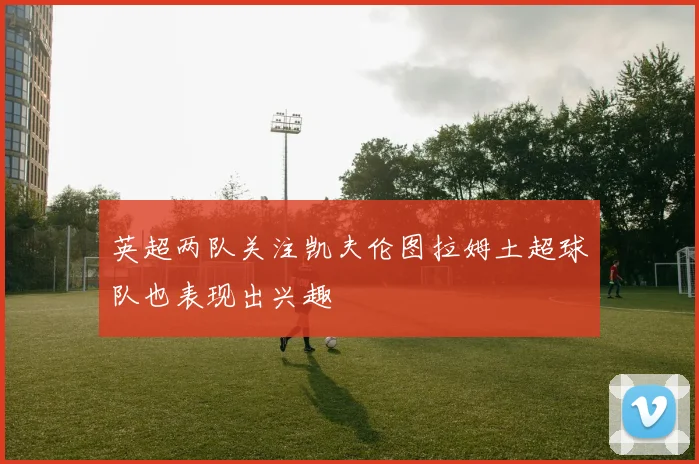 英超两队关注凯夫伦图拉姆土超球队也表现出兴趣