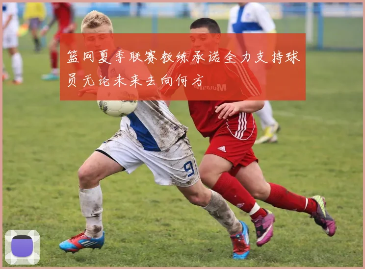 篮网夏季联赛教练承诺全力支持球员无论未来去向何方