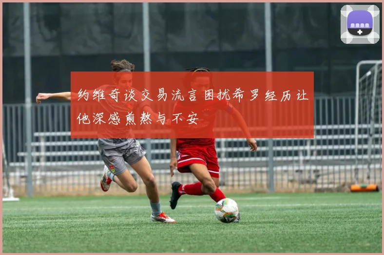 约维奇谈交易流言困扰希罗经历让他深感煎熬与不安