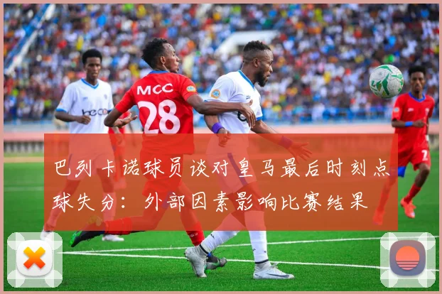 巴列卡诺球员谈对皇马最后时刻点球失分：外部因素影响比赛结果