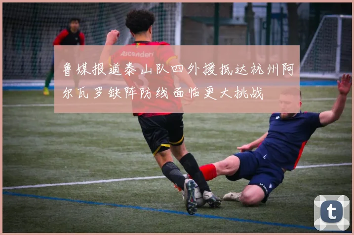 鲁媒报道泰山队四外援抵达杭州阿尔瓦罗缺阵防线面临更大挑战