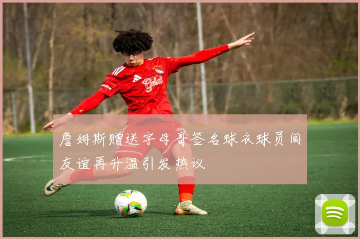 詹姆斯赠送字母哥签名球衣球员间友谊再升温引发热议