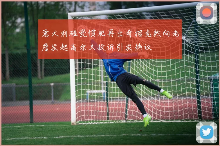 意大利碰瓷惯犯再出奇招竟然向老詹发起高尔夫投诉引发热议