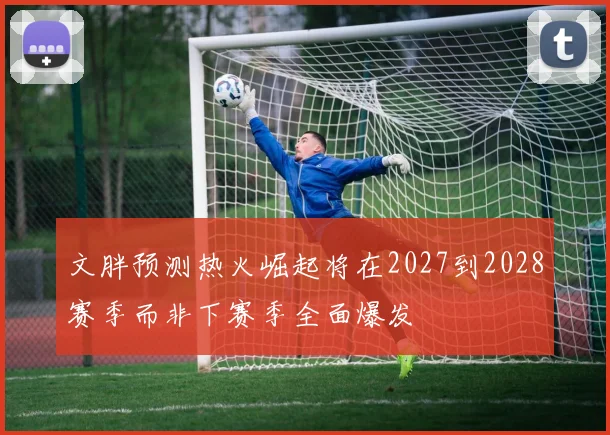 文胖预测热火崛起将在2027到2028赛季而非下赛季全面爆发