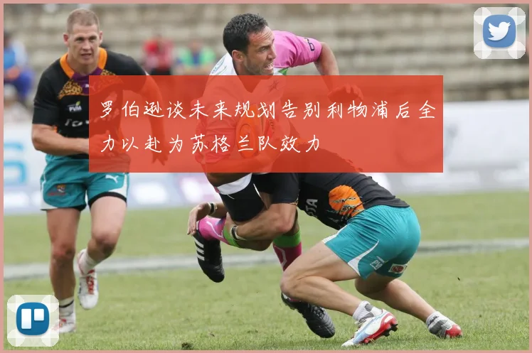 罗伯逊谈未来规划告别利物浦后全力以赴为苏格兰队效力