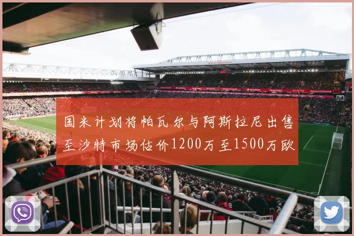 国米计划将帕瓦尔与阿斯拉尼出售至沙特市场估价1200万至1500万欧元