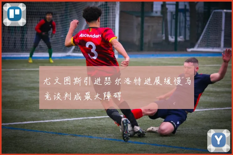 尤文图斯引进瑟尔洛特进展缓慢马竞谈判成最大障碍
