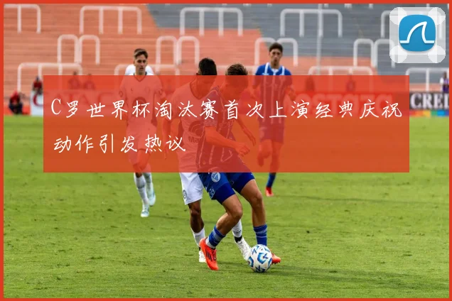 C罗世界杯淘汰赛首次上演经典庆祝动作引发热议