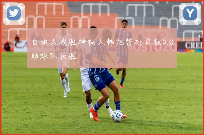 自由人战胜神秘人韩旭替补贡献6分助球队获胜