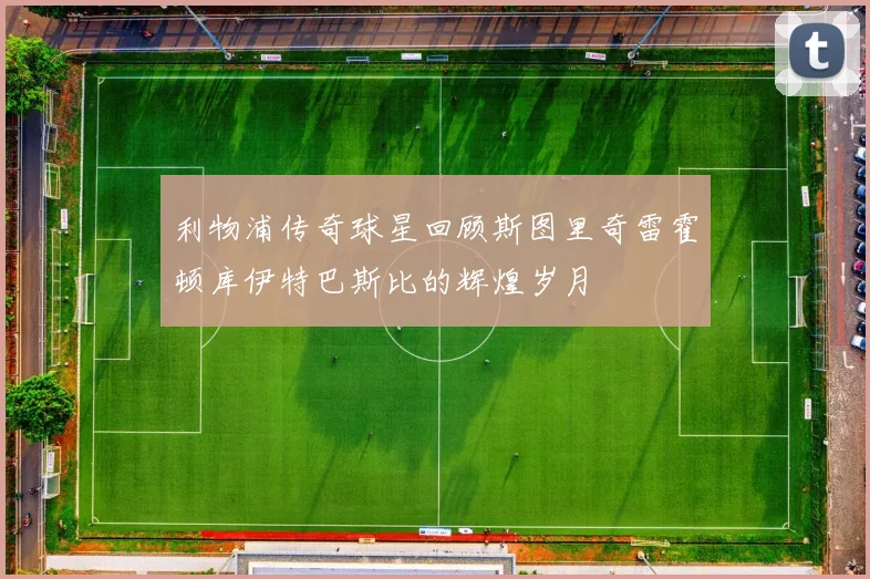 利物浦传奇球星回顾斯图里奇雷霍顿库伊特巴斯比的辉煌岁月
