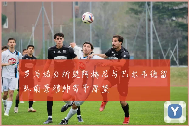 罗马诺分析楚阿梅尼与巴尔韦德留队前景穆帅寄予厚望