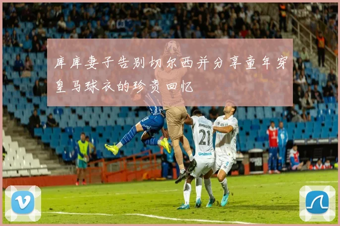 库库妻子告别切尔西并分享童年穿皇马球衣的珍贵回忆